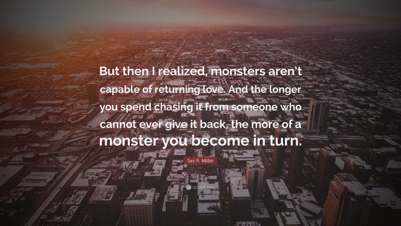 Sav R. Miller Quote: “But then I realized, monsters aren’t capable of returning love. And the longer you spend chasing it from someone who cannot ever give it back, the more of a monster you become in turn.”