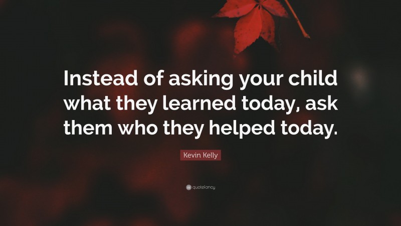 Kevin Kelly Quote: “Instead of asking your child what they learned today, ask them who they helped today.”