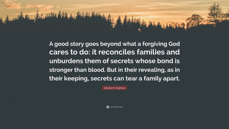 Abraham Verghese Quote: “A good story goes beyond what a forgiving God cares to do: it reconciles families and unburdens them of secrets whose bond is stronger than blood. But in their revealing, as in their keeping, secrets can tear a family apart.”