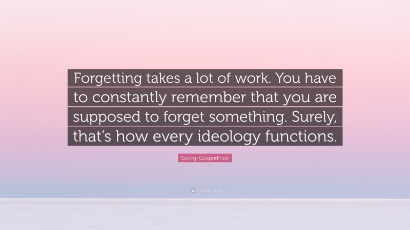 Georgi Gospodinov Quote: “Forgetting takes a lot of work. You have to constantly remember that you are supposed to forget something. Surely, that’s how every ideology functions.”