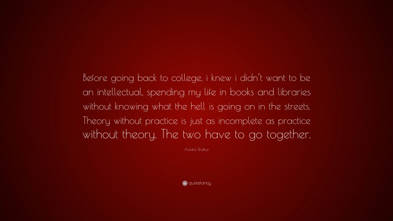 Assata Shakur Quote: “Before going back to college, i knew i didn’t want to be an intellectual, spending my life in books and libraries without knowing what the hell is going on in the streets. Theory without practice is just as incomplete as practice without theory. The two have to go together.”