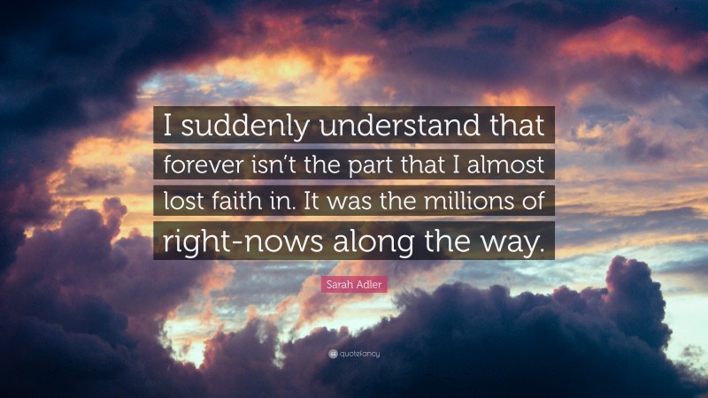 Sarah Adler Quote: “I suddenly understand that forever isn’t the part that I almost lost faith in. It was the millions of right-nows along the way.”