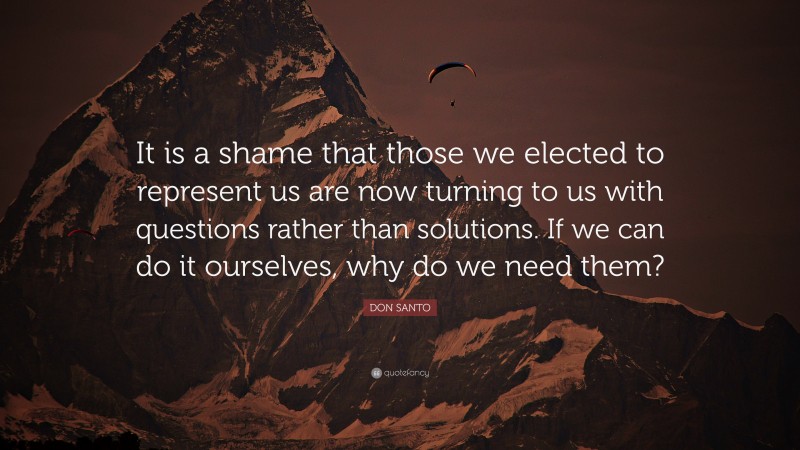DON SANTO Quote: “It is a shame that those we elected to represent us are now turning to us with questions rather than solutions. If we can do it ourselves, why do we need them?”