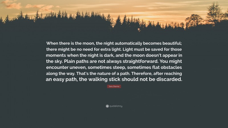 Sanu Sharma Quote: “When there is the moon, the night automatically becomes beautiful; there might be no need for extra light. Light must be saved for those moments when the night is dark, and the moon doesn’t appear in the sky. Plain paths are not always straightforward. You might encounter uneven, sometimes steep, sometimes flat obstacles along the way. That’s the nature of a path. Therefore, after reaching an easy path, the walking stick should not be discarded.”