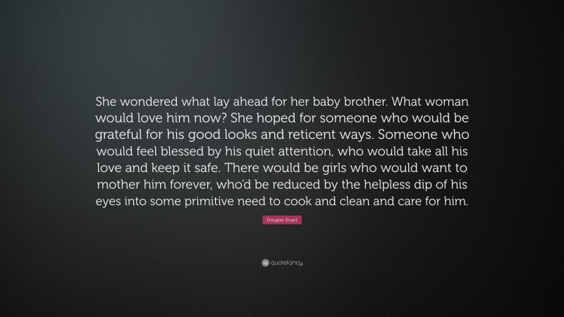 Douglas Stuart Quote: “She wondered what lay ahead for her baby brother. What woman would love him now? She hoped for someone who would be grateful for his good looks and reticent ways. Someone who would feel blessed by his quiet attention, who would take all his love and keep it safe. There would be girls who would want to mother him forever, who’d be reduced by the helpless dip of his eyes into some primitive need to cook and clean and care for him.”