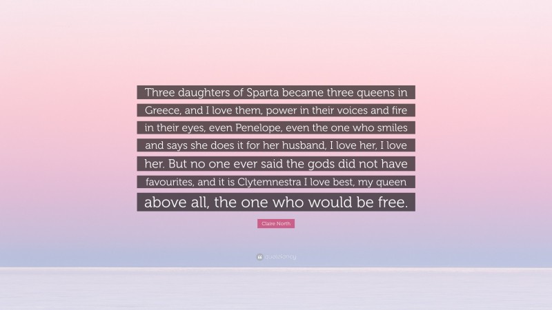 Claire North Quote: “Three daughters of Sparta became three queens in Greece, and I love them, power in their voices and fire in their eyes, even Penelope, even the one who smiles and says she does it for her husband, I love her, I love her. But no one ever said the gods did not have favourites, and it is Clytemnestra I love best, my queen above all, the one who would be free.”