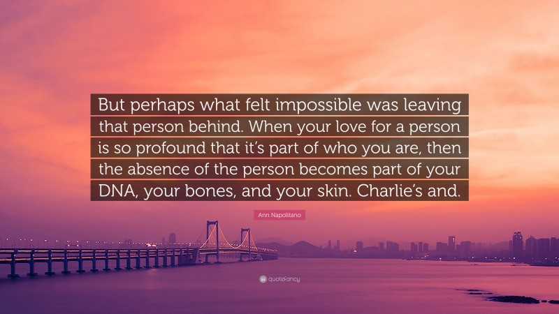 Ann Napolitano Quote: “But perhaps what felt impossible was leaving that person behind. When your love for a person is so profound that it’s part of who you are, then the absence of the person becomes part of your DNA, your bones, and your skin. Charlie’s and.”