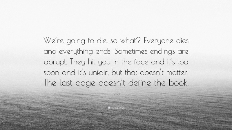 Lancali Quote: “We’re going to die, so what? Everyone dies and everything ends. Sometimes endings are abrupt. They hit you in the face and it’s too soon and it’s unfair, but that doesn’t matter. The last page doesn’t define the book.”