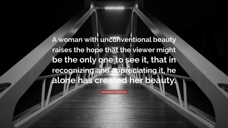 Abraham Verghese Quote: “A woman with unconventional beauty raises the hope that the viewer might be the only one to see it, that in recognizing and appreciating it, he alone has created her beauty.”