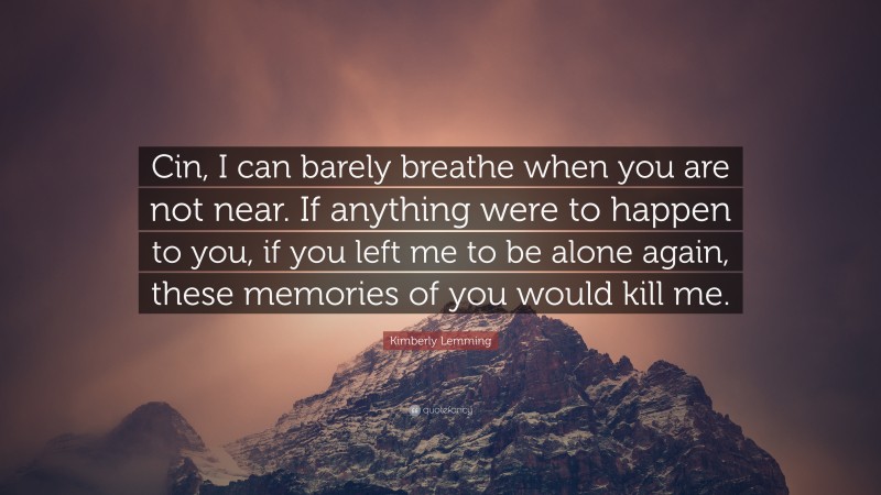 Kimberly Lemming Quote: “Cin, I can barely breathe when you are not near. If anything were to happen to you, if you left me to be alone again, these memories of you would kill me.”