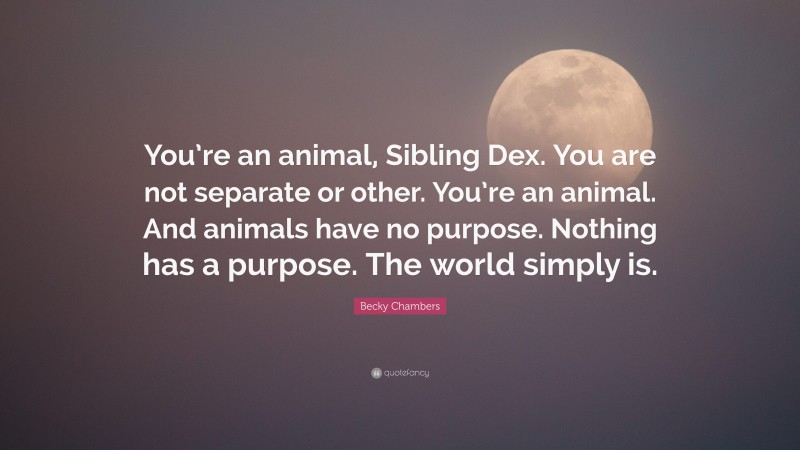 Becky Chambers Quote: “You’re an animal, Sibling Dex. You are not separate or other. You’re an animal. And animals have no purpose. Nothing has a purpose. The world simply is.”