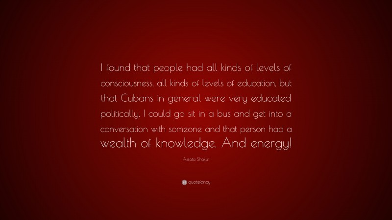 Assata Shakur Quote: “I found that people had all kinds of levels of consciousness, all kinds of levels of education, but that Cubans in general were very educated politically. I could go sit in a bus and get into a conversation with someone and that person had a wealth of knowledge. And energy!”