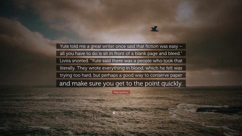 Mark Lawrence Quote: “Yute told me a great writer once said that fiction was easy – all you have to do is sit in front of a blank page and bleed.” Livira snorted. “Yute said there was a people who took that literally. They wrote everything in blood, which he felt was trying too hard, but perhaps a good way to conserve paper and make sure you get to the point quickly.”