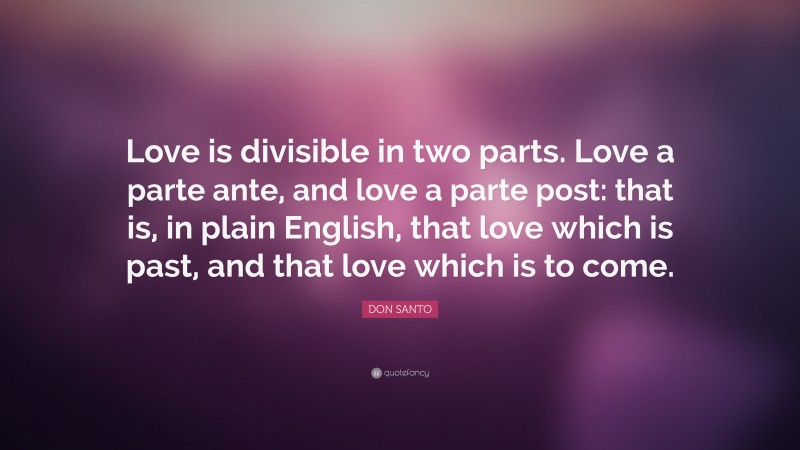 DON SANTO Quote: “Love is divisible in two parts. Love a parte ante, and love a parte post: that is, in plain English, that love which is past, and that love which is to come.”