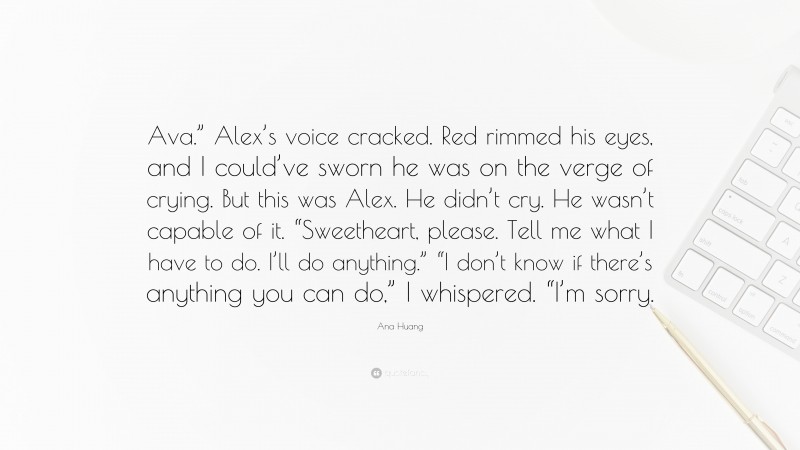 Ana Huang Quote: “Ava.” Alex’s voice cracked. Red rimmed his eyes, and I could’ve sworn he was on the verge of crying. But this was Alex. He didn’t cry. He wasn’t capable of it. “Sweetheart, please. Tell me what I have to do. I’ll do anything.” “I don’t know if there’s anything you can do,” I whispered. “I’m sorry.”