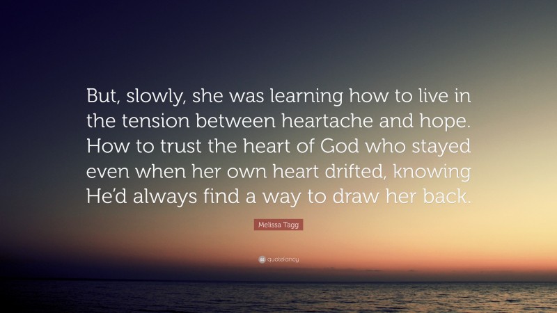 Melissa Tagg Quote: “But, slowly, she was learning how to live in the tension between heartache and hope. How to trust the heart of God who stayed even when her own heart drifted, knowing He’d always find a way to draw her back.”