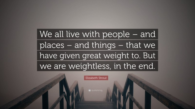 Elizabeth Strout Quote: “We all live with people – and places – and things – that we have given great weight to. But we are weightless, in the end.”