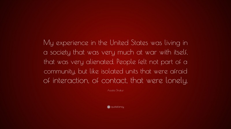 Assata Shakur Quote: “My experience in the United States was living in a society that was very much at war with itself, that was very alienated. People felt not part of a community, but like isolated units that were afraid of interaction, of contact, that were lonely.”