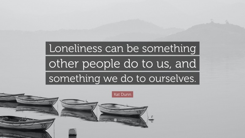 Kat Dunn Quote: “Loneliness can be something other people do to us, and something we do to ourselves.”