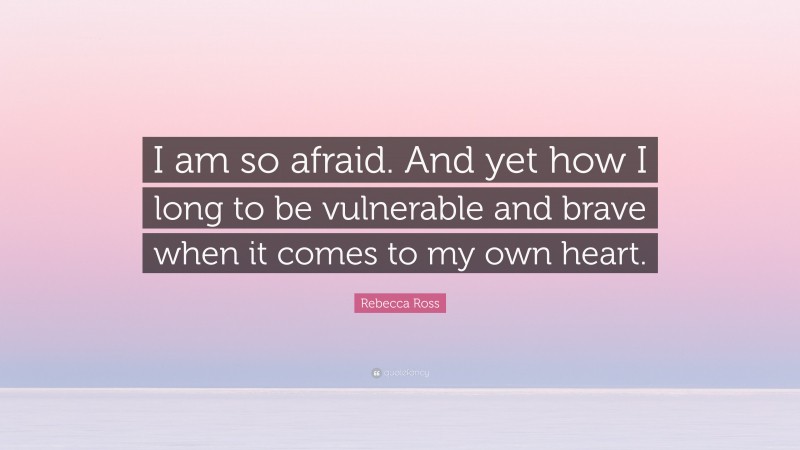 Rebecca Ross Quote: “I am so afraid. And yet how I long to be vulnerable and brave when it comes to my own heart.”