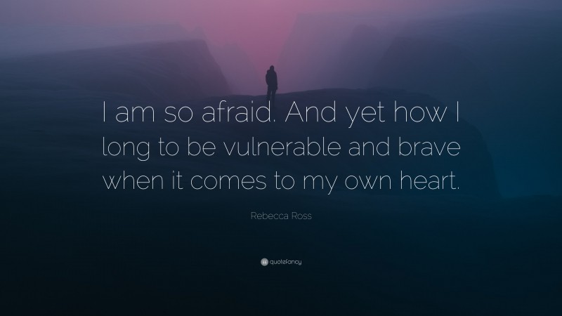 Rebecca Ross Quote: “I am so afraid. And yet how I long to be vulnerable and brave when it comes to my own heart.”