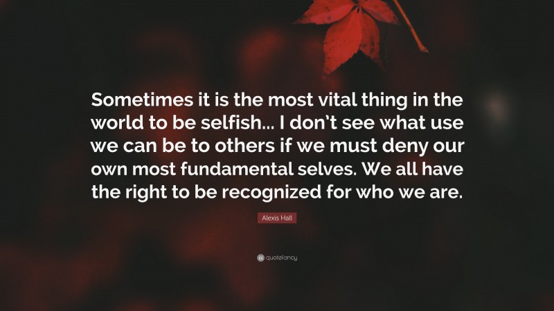 Alexis Hall Quote: “Sometimes it is the most vital thing in the world to be selfish... I don’t see what use we can be to others if we must deny our own most fundamental selves. We all have the right to be recognized for who we are.”