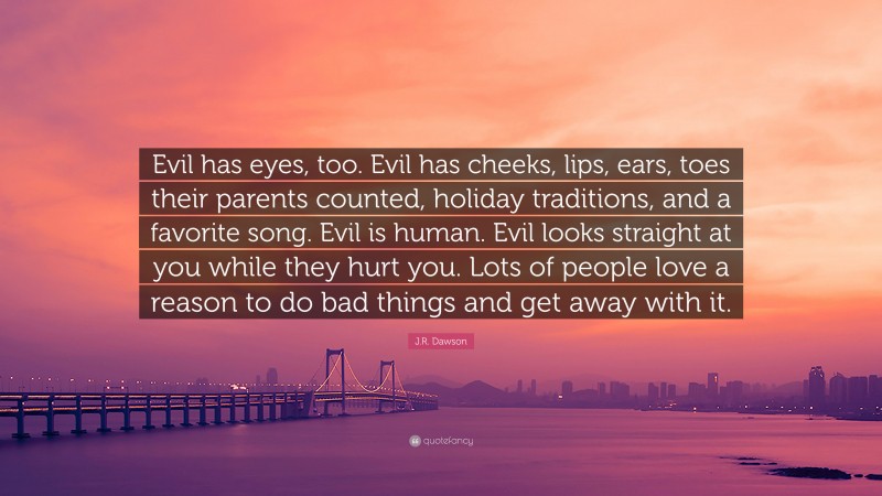 J.R. Dawson Quote: “Evil has eyes, too. Evil has cheeks, lips, ears, toes their parents counted, holiday traditions, and a favorite song. Evil is human. Evil looks straight at you while they hurt you. Lots of people love a reason to do bad things and get away with it.”