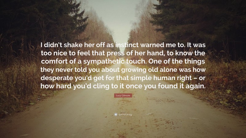 Lucy Gilmore Quote: “I didn’t shake her off as instinct warned me to. It was too nice to feel that press of her hand, to know the comfort of a sympathetic touch. One of the things they never told you about growing old alone was how desperate you’d get for that simple human right – or how hard you’d cling to it once you found it again.”