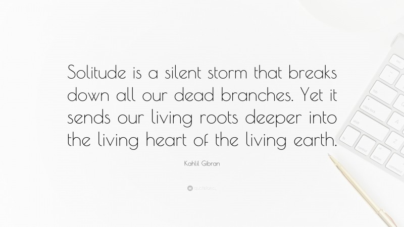 Kahlil Gibran Quote: “Solitude is a silent storm that breaks down all our dead branches. Yet it sends our living roots deeper into the living heart of the living earth.”