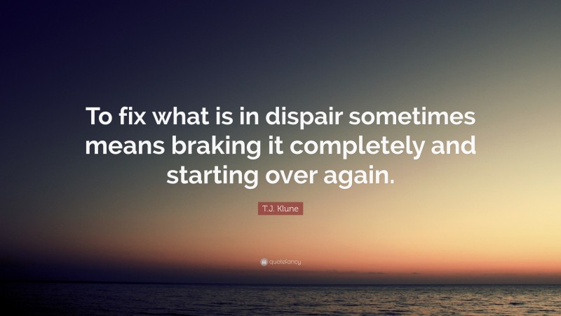 T.J. Klune Quote: “To fix what is in dispair sometimes means braking it completely and starting over again.”