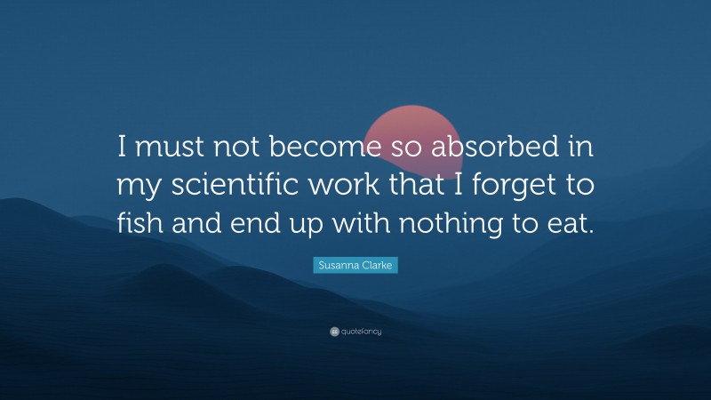 Susanna Clarke Quote: “I must not become so absorbed in my scientific work that I forget to fish and end up with nothing to eat.”