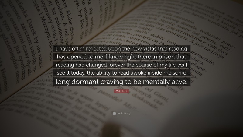 Malcolm X Quote: “I have often reflected upon the new vistas that reading has opened to me. I knew right there in prison that reading had changed forever the course of my life. As I see it today, the ability to read awoke inside me some long dormant craving to be mentally alive.”