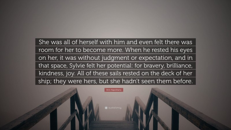 Ann Napolitano Quote: “She was all of herself with him and even felt there was room for her to become more. When he rested his eyes on her, it was without judgment or expectation, and in that space, Sylvie felt her potential: for bravery, brilliance, kindness, joy. All of these sails rested on the deck of her ship; they were hers, but she hadn’t seen them before.”