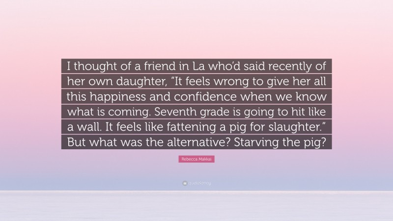 Rebecca Makkai Quote: “I thought of a friend in La who’d said recently of her own daughter, “It feels wrong to give her all this happiness and confidence when we know what is coming. Seventh grade is going to hit like a wall. It feels like fattening a pig for slaughter.” But what was the alternative? Starving the pig?”