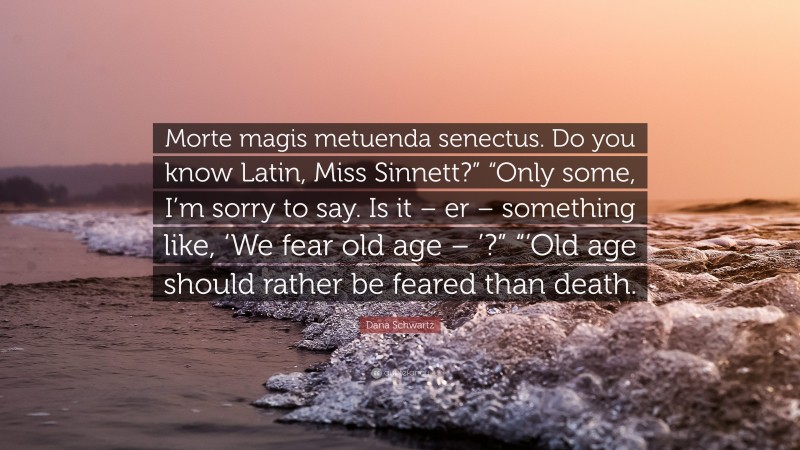 Dana Schwartz Quote: “Morte magis metuenda senectus. Do you know Latin, Miss Sinnett?” “Only some, I’m sorry to say. Is it – er – something like, ‘We fear old age – ’?” “’Old age should rather be feared than death.”