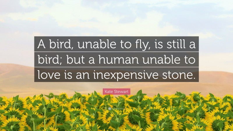 Kate Stewart Quote: “A bird, unable to fly, is still a bird; but a human unable to love is an inexpensive stone.”