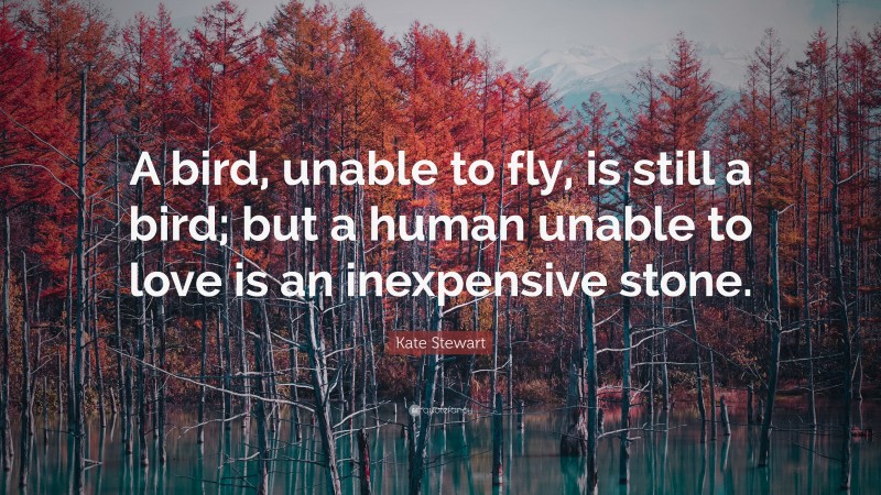Kate Stewart Quote: “A bird, unable to fly, is still a bird; but a human unable to love is an inexpensive stone.”