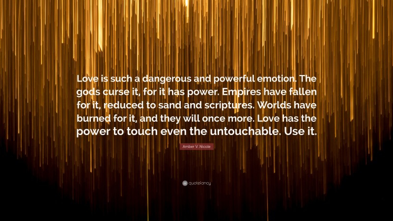 Amber V. Nicole Quote: “Love is such a dangerous and powerful emotion. The gods curse it, for it has power. Empires have fallen for it, reduced to sand and scriptures. Worlds have burned for it, and they will once more. Love has the power to touch even the untouchable. Use it.”