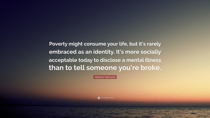 Matthew Desmond Quote: “Poverty might consume your life, but it’s rarely embraced as an identity. It’s more socially acceptable today to disclose a mental illness than to tell someone you’re broke.”