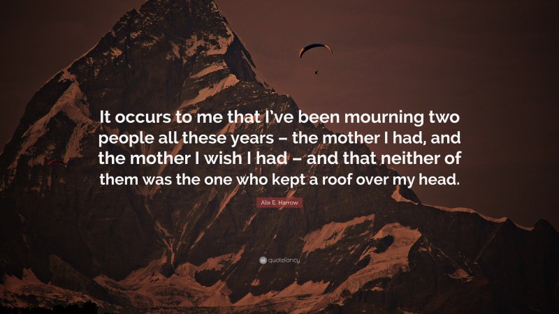 Alix E. Harrow Quote: “It occurs to me that I’ve been mourning two people all these years – the mother I had, and the mother I wish I had – and that neither of them was the one who kept a roof over my head.”