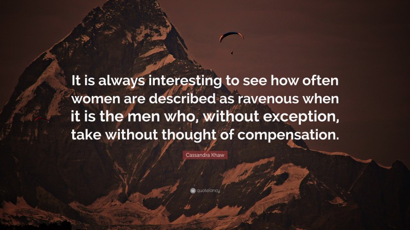 Cassandra Khaw Quote: “It is always interesting to see how often women are described as ravenous when it is the men who, without exception, take without thought of compensation.”