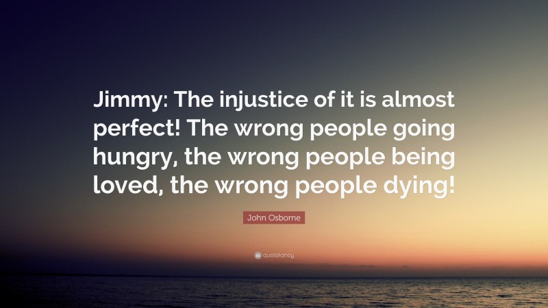 John Osborne Quote: “Jimmy: The injustice of it is almost perfect! The wrong people going hungry, the wrong people being loved, the wrong people dying!”