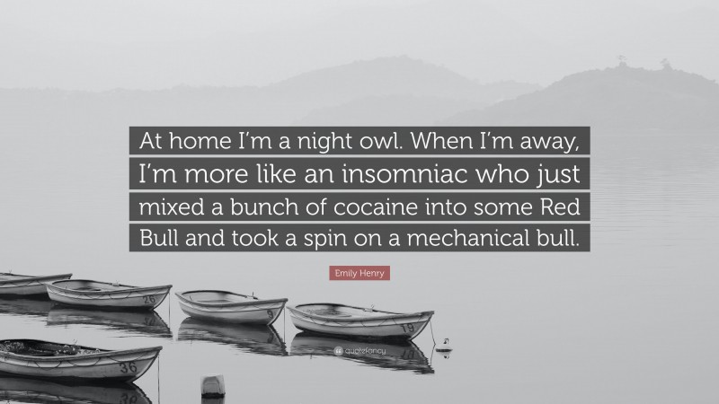 Emily Henry Quote: “At home I’m a night owl. When I’m away, I’m more like an insomniac who just mixed a bunch of cocaine into some Red Bull and took a spin on a mechanical bull.”