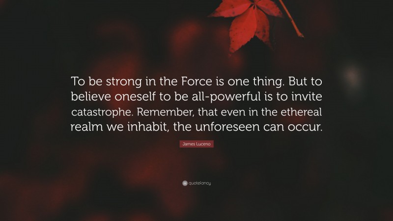 James Luceno Quote: “To be strong in the Force is one thing. But to believe oneself to be all-powerful is to invite catastrophe. Remember, that even in the ethereal realm we inhabit, the unforeseen can occur.”