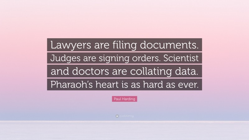 Paul Harding Quote: “Lawyers are filing documents. Judges are signing orders. Scientist and doctors are collating data. Pharaoh’s heart is as hard as ever.”