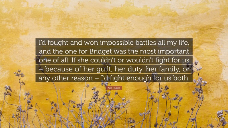 Ana Huang Quote: “I’d fought and won impossible battles all my life, and the one for Bridget was the most important one of all. If she couldn’t or wouldn’t fight for us – because of her guilt, her duty, her family, or any other reason – I’d fight enough for us both.”