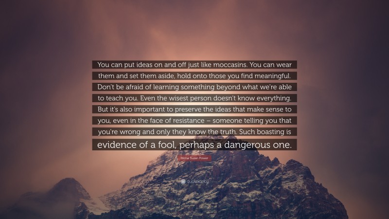 Mona Susan Power Quote: “You can put ideas on and off just like moccasins. You can wear them and set them aside, hold onto those you find meaningful. Don’t be afraid of learning something beyond what we’re able to teach you. Even the wisest person doesn’t know everything. But it’s also important to preserve the ideas that make sense to you, even in the face of resistance – someone telling you that you’re wrong and only they know the truth. Such boasting is evidence of a fool, perhaps a dangerous one.”