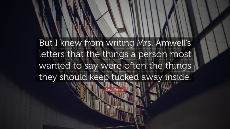 Sarah Penner Quote: “But I knew from writing Mrs. Amwell’s letters that the things a person most wanted to say were often the things they should keep tucked away inside.”