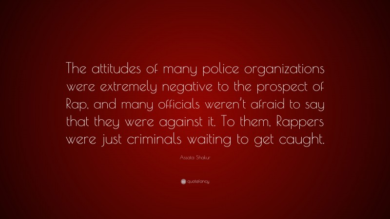 Assata Shakur Quote: “The attitudes of many police organizations were extremely negative to the prospect of Rap, and many officials weren’t afraid to say that they were against it. To them, Rappers were just criminals waiting to get caught.”