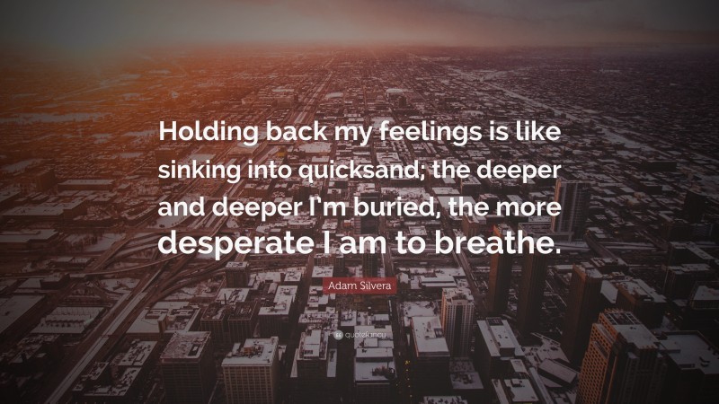 Adam Silvera Quote: “Holding back my feelings is like sinking into quicksand; the deeper and deeper I’m buried, the more desperate I am to breathe.”